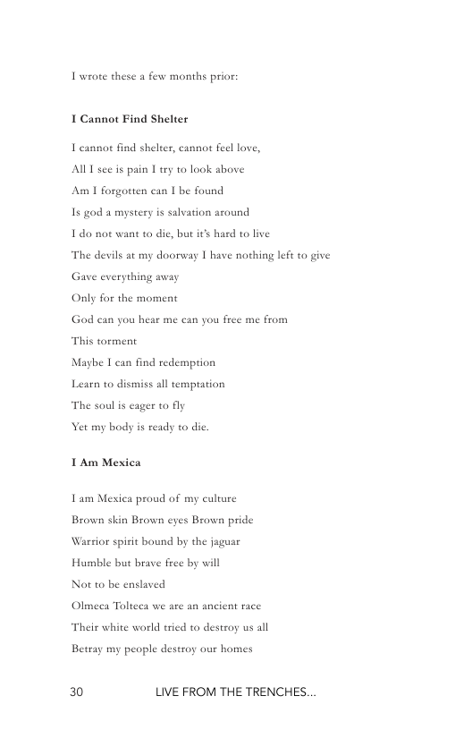 Iwrote these a few months prior;  I Cannot Find Shelter  I cannort find sheler, cannot feel love, AU see is pain 1 try to look shove Am 1 forgotten can I be found  Is god a mystery is salvation around  1do not want to die, bt i’s hard to live “The devils at my dooreay [ have nothing le to give Gave everything avay  Only for the moment  God can you hear me can you free me from  “This torment  Maybe I can find redemption  Learn to dismiss all temptation  “The soul is cager o fly  et my body is ready to dic. I Am Mexica  Tam Mexiea proud of my culture Brown skin Brown eyes Brown pride Warsior spirit bound by the jaguse  Humble but brave free by will  Not to be enslaved Olmeca Tolteea we are an ancient race Their white world tried to destroy us all  Betray my people destroy our homes  0 LIVE FROM THE TRENCHES. 